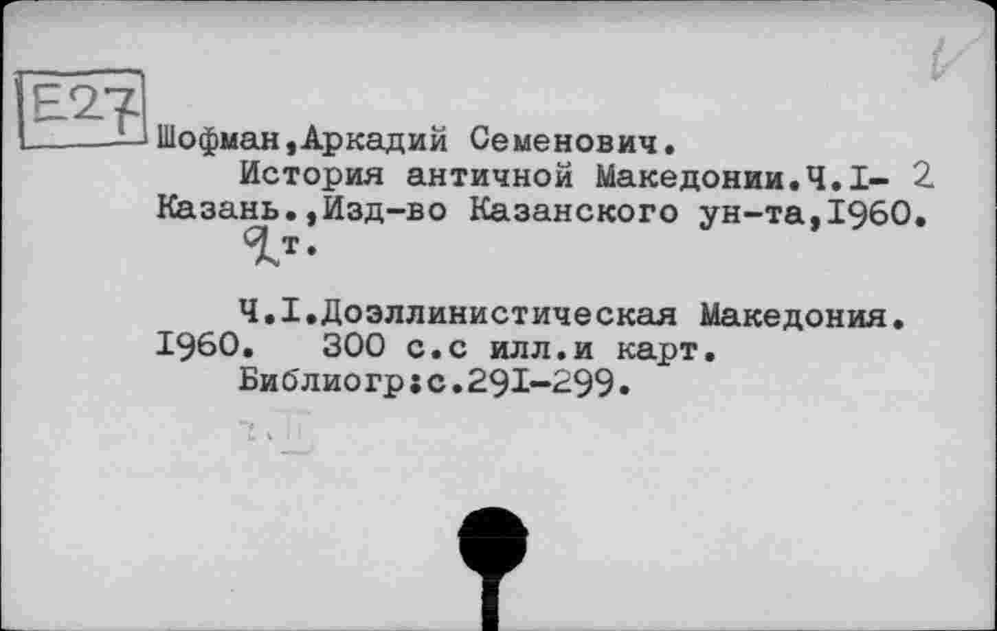 ﻿Шофман,Аркадий Семенович.
История античной Македонии.Ч.І- 2. Казань.,Изд-во Казанского ун-та,I960.
1Т-
Ч.Х.Доэллинистическая Македония.
I960.	300 с.с илл.и карт.
Библиогр;с.29І-299.